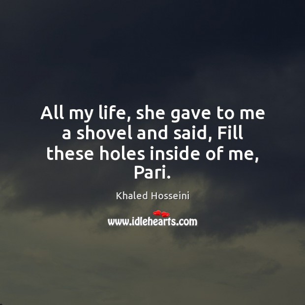 All my life, she gave to me a shovel and said, Fill these holes inside of me, Pari. Khaled Hosseini Picture Quote