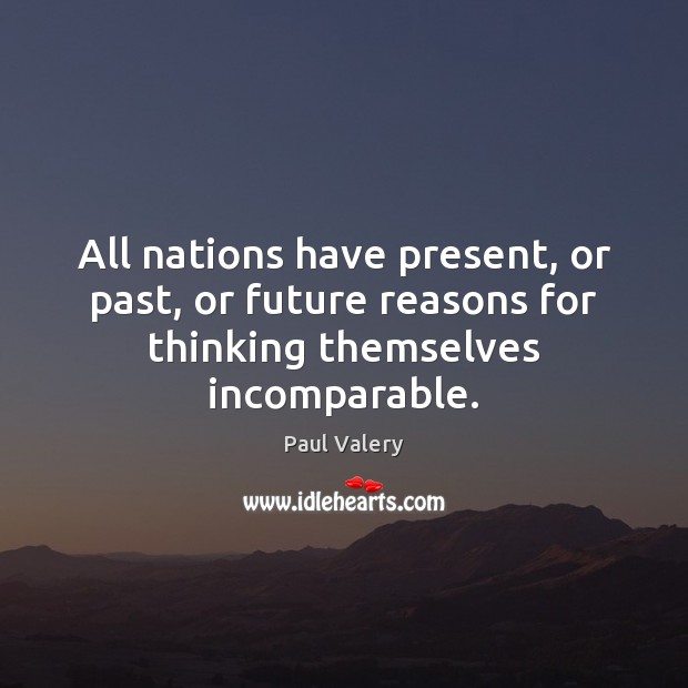 All nations have present, or past, or future reasons for thinking themselves incomparable. Paul Valery Picture Quote