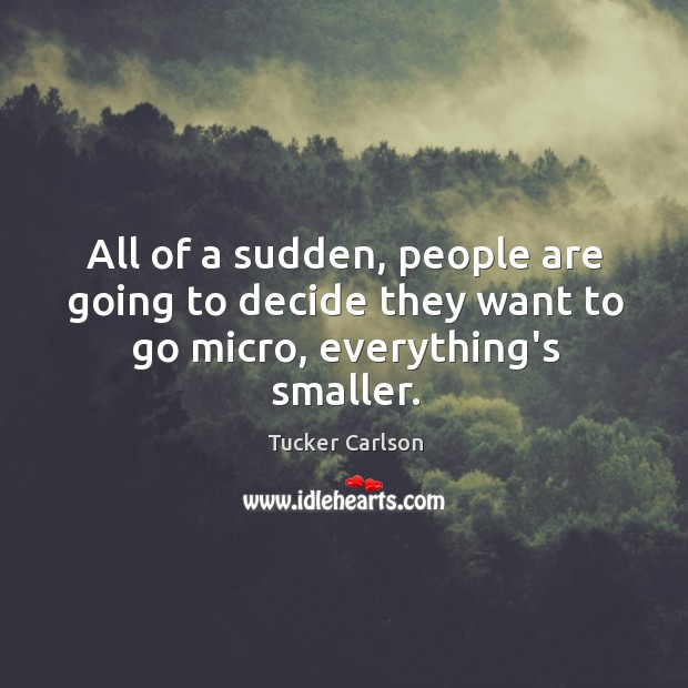 All of a sudden, people are going to decide they want to go micro, everything’s smaller. Tucker Carlson Picture Quote