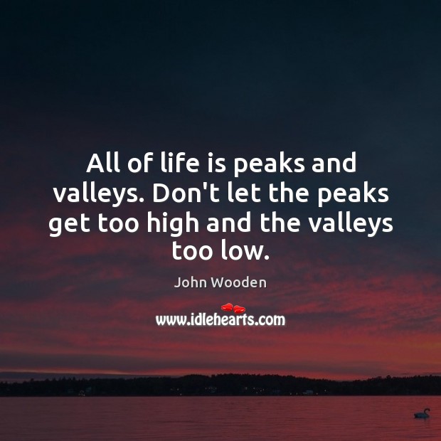 All of life is peaks and valleys. Don’t let the peaks get 