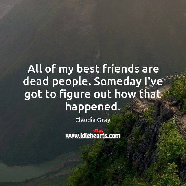 All of my best friends are dead people. Someday I’ve got to figure out how that happened. 