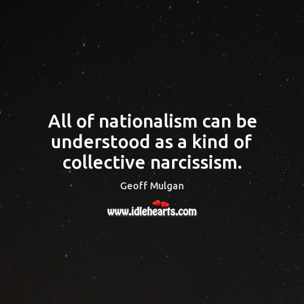 All of nationalism can be understood as a kind of collective narcissism. Geoff Mulgan Picture Quote