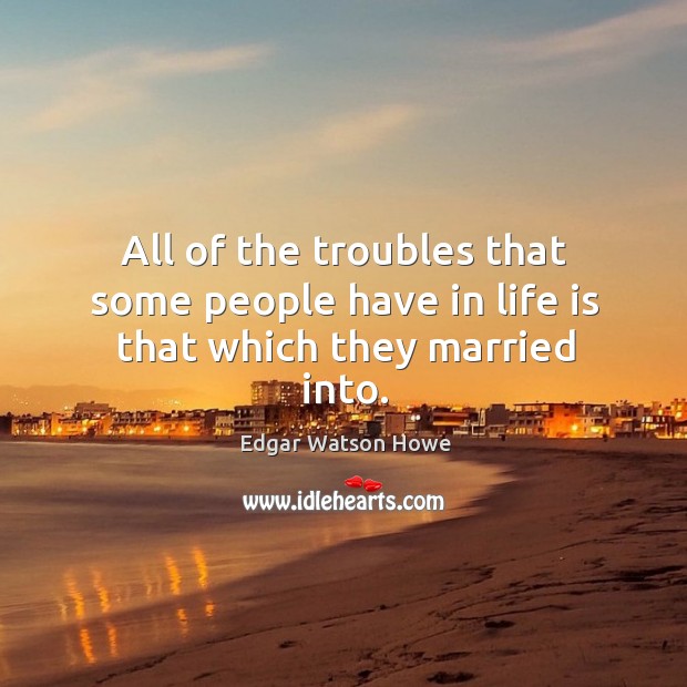 All of the troubles that some people have in life is that which they married into. Edgar Watson Howe Picture Quote