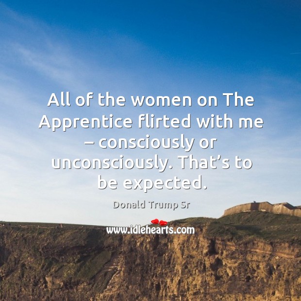 All of the women on the apprentice flirted with me – consciously or unconsciously. Donald Trump Sr Picture Quote