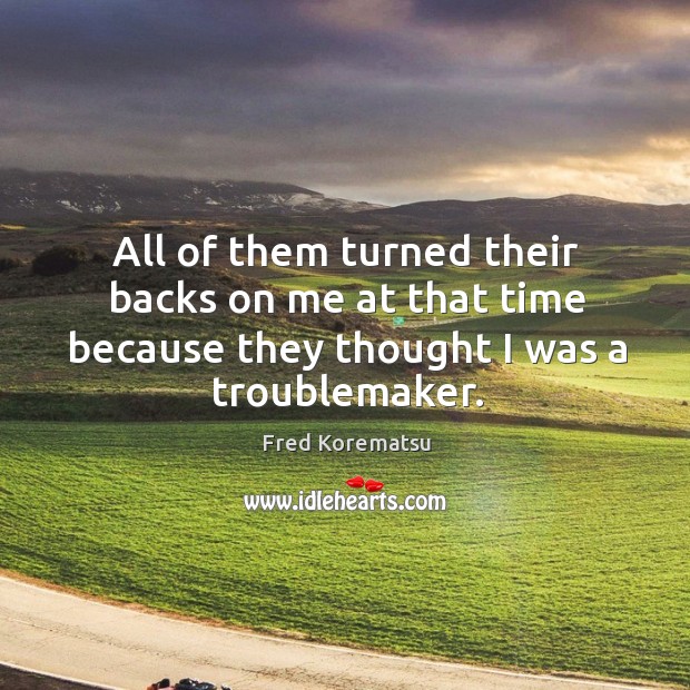 All of them turned their backs on me at that time because they thought I was a troublemaker. Fred Korematsu Picture Quote