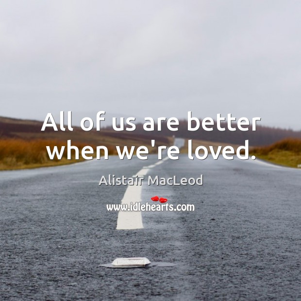 All of us are better when we’re loved. Alistair MacLeod Picture Quote