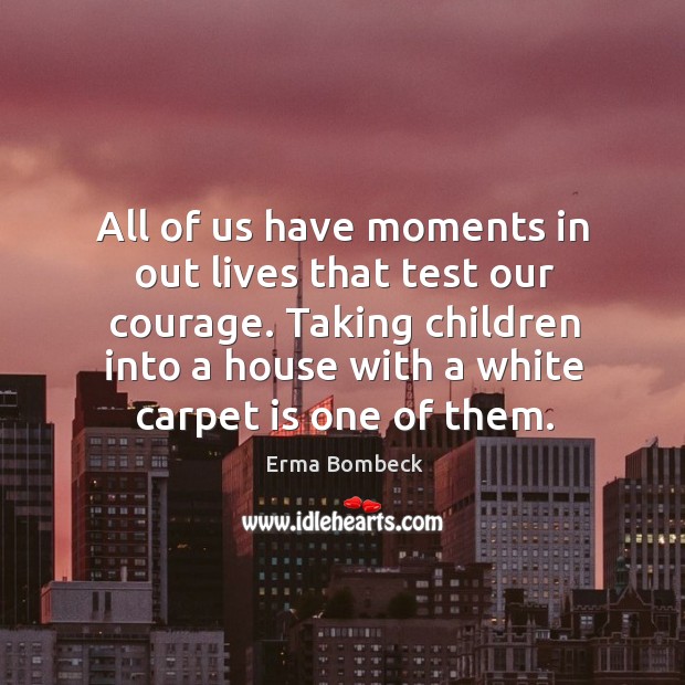 All of us have moments in out lives that test our courage. Taking children into a house with a white carpet is one of them. Image