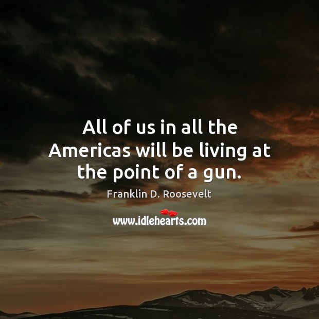 All of us in all the Americas will be living at the point of a gun. Franklin D. Roosevelt Picture Quote