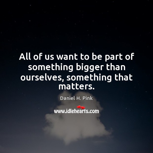 All of us want to be part of something bigger than ourselves, something that matters. Daniel H. Pink Picture Quote