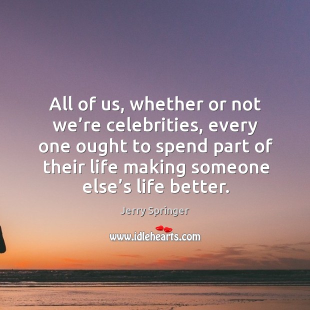 All of us, whether or not we’re celebrities, every one ought to spend part of their life making someone else’s life better. Jerry Springer Picture Quote