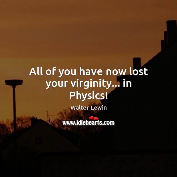 All of you have now lost your virginity… in Physics! Walter Lewin Picture Quote