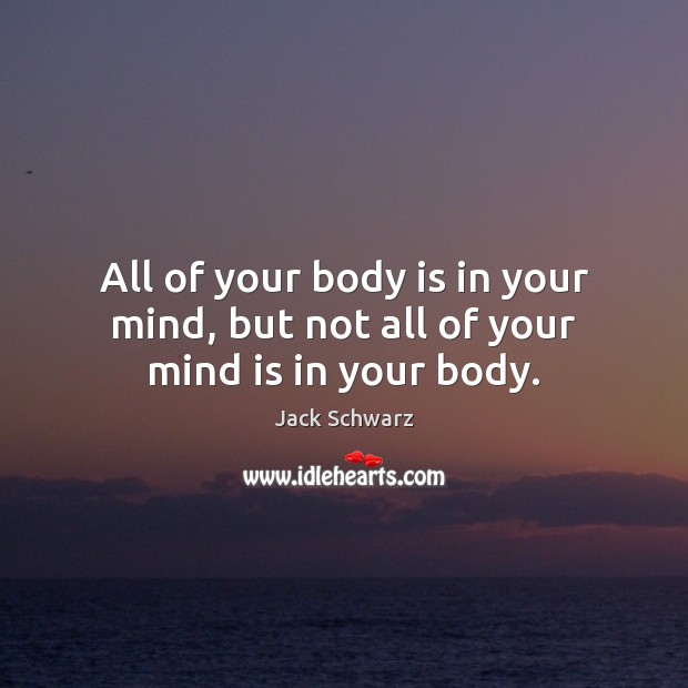 All of your body is in your mind, but not all of your mind is in your body. Jack Schwarz Picture Quote