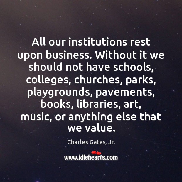 All our institutions rest upon business. Without it we should not have Charles Gates, Jr. Picture Quote