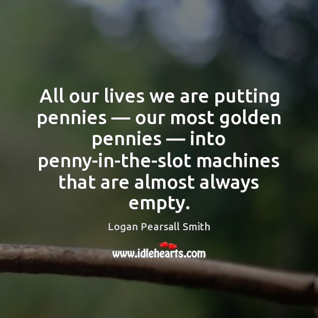 All our lives we are putting pennies — our most golden pennies — into Logan Pearsall Smith Picture Quote
