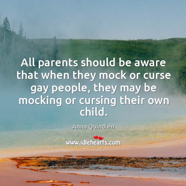 All parents should be aware that when they mock or curse gay people, they may be mocking or cursing their own child. Anna Quindlen Picture Quote