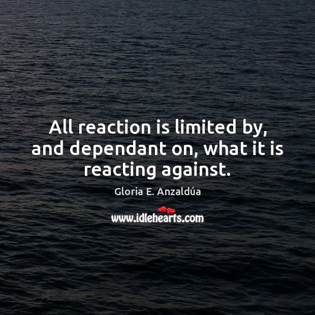 All reaction is limited by, and dependant on, what it is reacting against. Gloria E. Anzaldúa Picture Quote