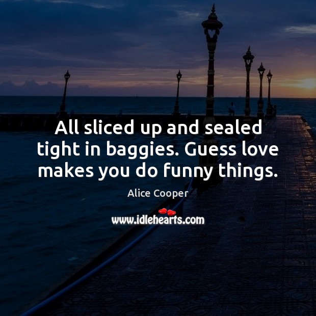All sliced up and sealed tight in baggies. Guess love makes you do funny things. Alice Cooper Picture Quote