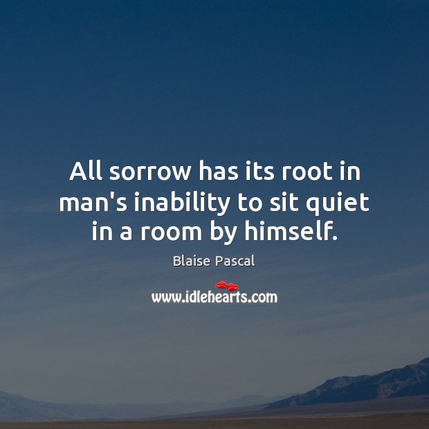 All sorrow has its root in man’s inability to sit quiet in a room by himself. Blaise Pascal Picture Quote