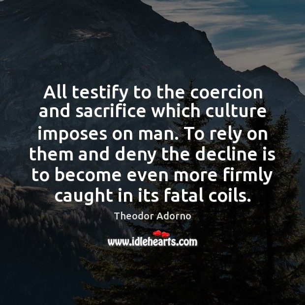 All testify to the coercion and sacrifice which culture imposes on man. Theodor Adorno Picture Quote