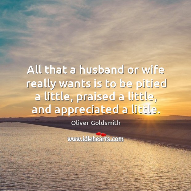 All that a husband or wife really wants is to be pitied a little, praised a little, and appreciated a little. Oliver Goldsmith Picture Quote