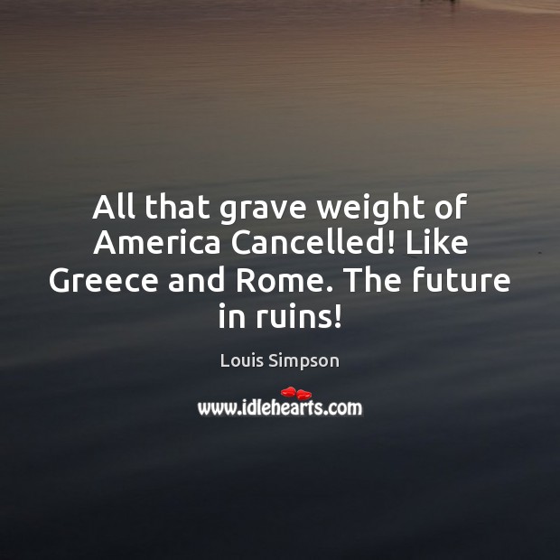 All that grave weight of America Cancelled! Like Greece and Rome. The future in ruins! Louis Simpson Picture Quote