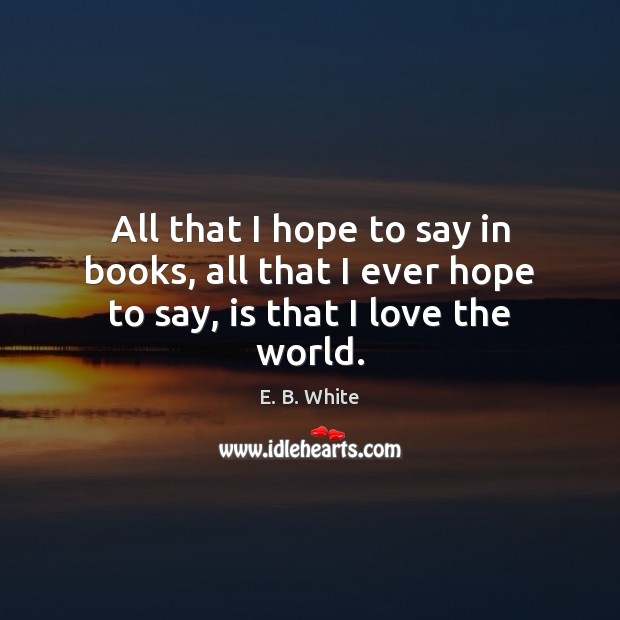 All that I hope to say in books, all that I ever hope to say, is that I love the world. E. B. White Picture Quote