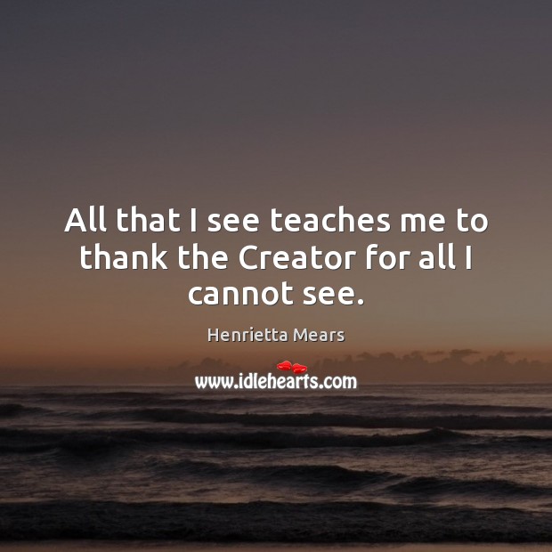 All that I see teaches me to thank the Creator for all I cannot see. Henrietta Mears Picture Quote