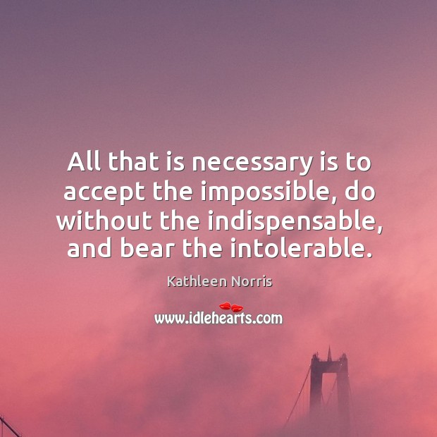 All that is necessary is to accept the impossible, do without the indispensable, and bear the intolerable. Kathleen Norris Picture Quote