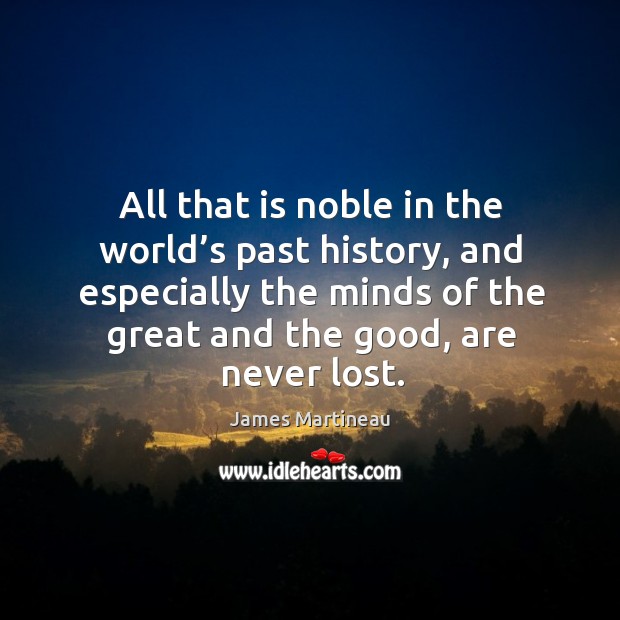 All that is noble in the world’s past history, and especially the minds of the great and the good, are never lost. James Martineau Picture Quote