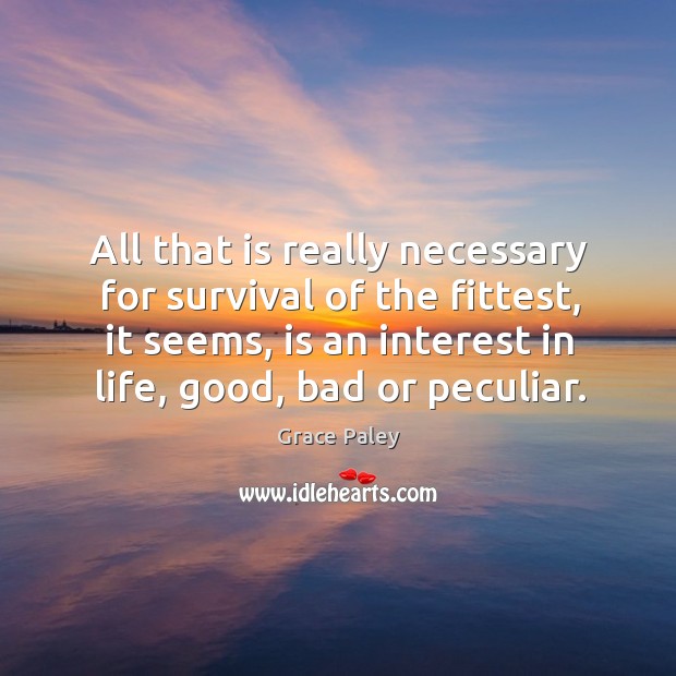 All that is really necessary for survival of the fittest, it seems, is an interest in life, good, bad or peculiar. Grace Paley Picture Quote