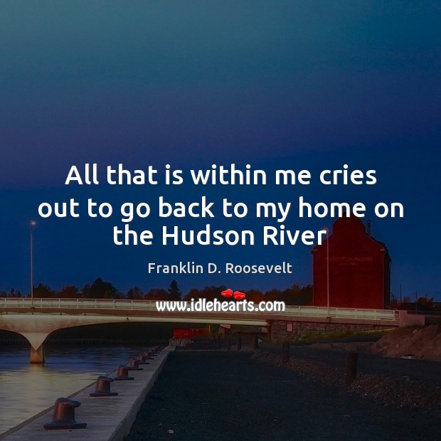All that is within me cries out to go back to my home on the Hudson River Franklin D. Roosevelt Picture Quote