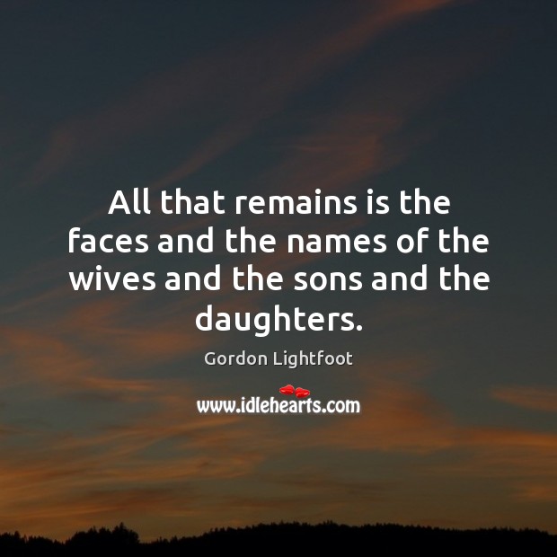 All that remains is the faces and the names of the wives and the sons and the daughters. Gordon Lightfoot Picture Quote