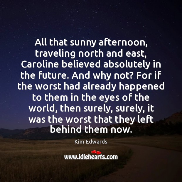 All that sunny afternoon, traveling north and east, Caroline believed absolutely in Kim Edwards Picture Quote