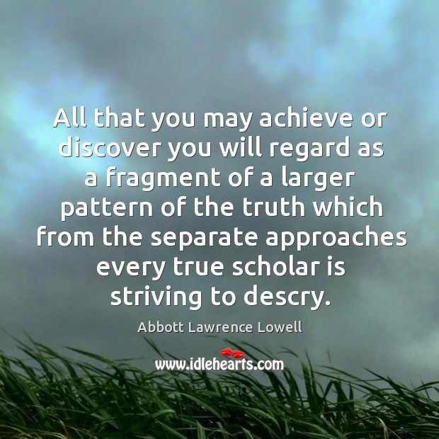 All that you may achieve or discover you will regard as a fragment of a larger pattern Abbott Lawrence Lowell Picture Quote