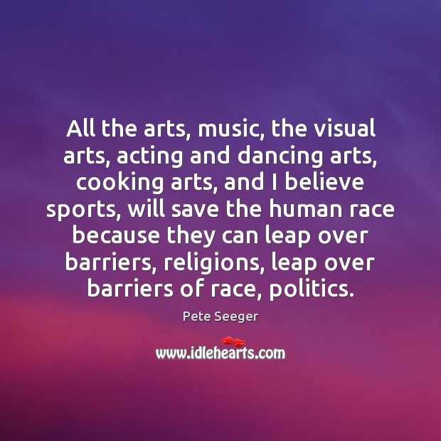 All the arts, music, the visual arts, acting and dancing arts, cooking Pete Seeger Picture Quote
