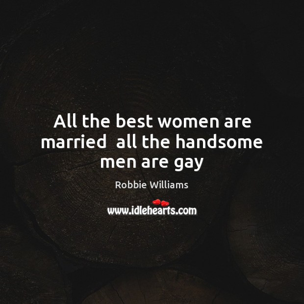 All the best women are married  all the handsome men are gay 