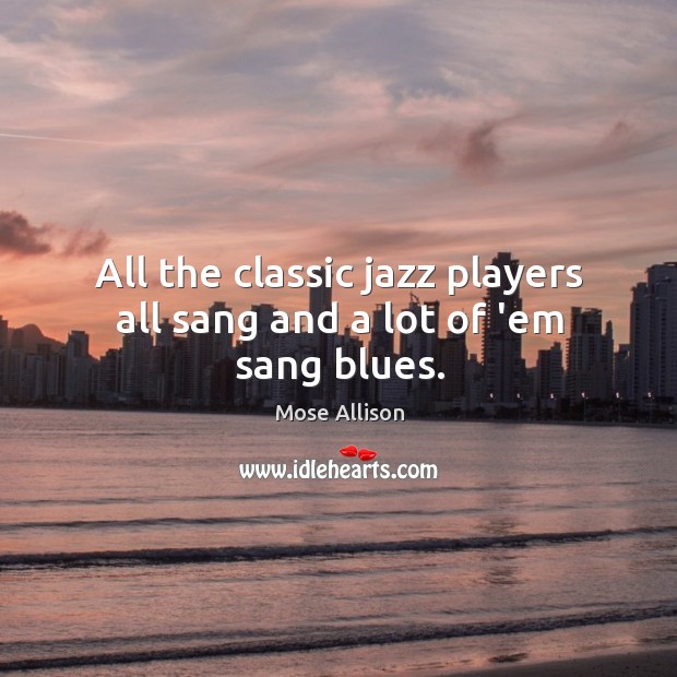 All the classic jazz players all sang and a lot of ’em sang blues. Mose Allison Picture Quote