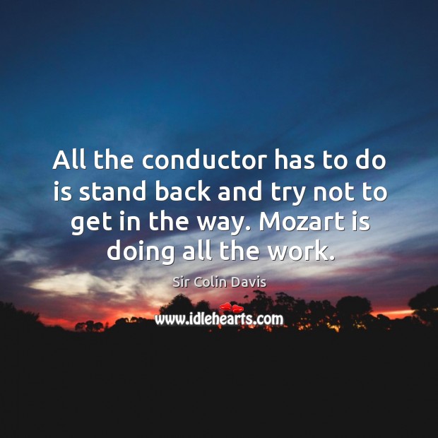 All the conductor has to do is stand back and try not to get in the way. Mozart is doing all the work. Sir Colin Davis Picture Quote