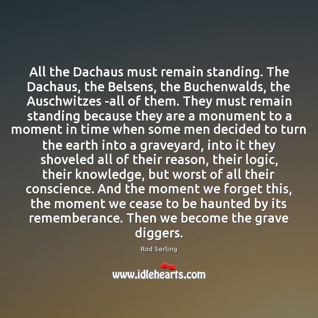 All the Dachaus must remain standing. The Dachaus, the Belsens, the Buchenwalds, Rod Serling Picture Quote