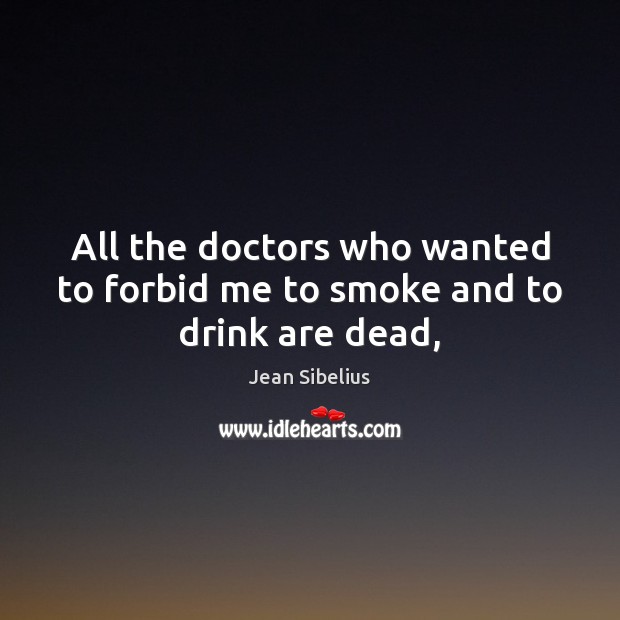 All the doctors who wanted to forbid me to smoke and to drink are dead, Jean Sibelius Picture Quote