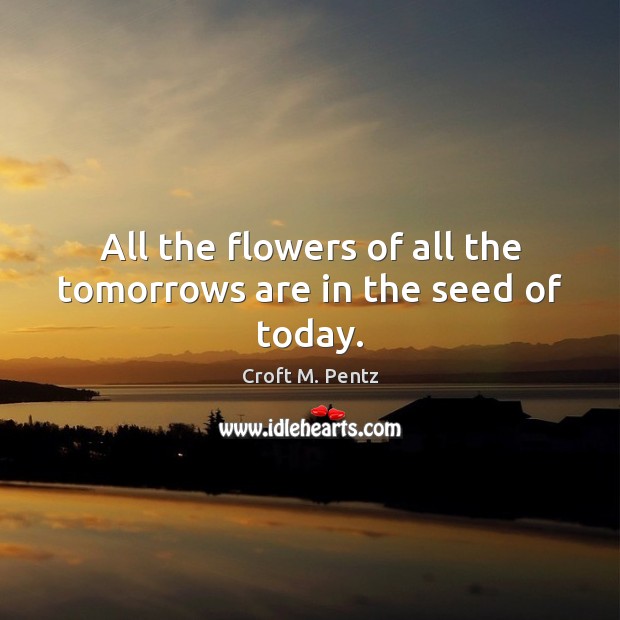 All the flowers of all the tomorrows are in the seed of today. Croft M. Pentz Picture Quote