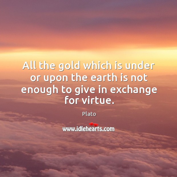All the gold which is under or upon the earth is not enough to give in exchange for virtue. Plato Picture Quote