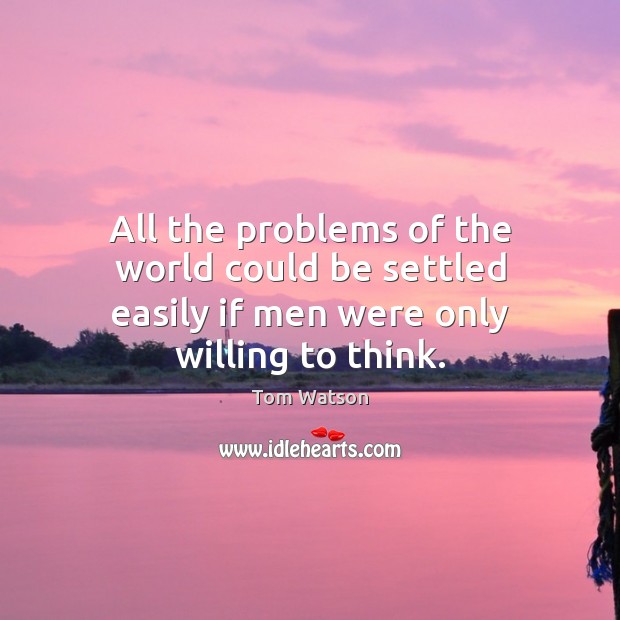 All the problems of the world could be settled easily if men were only willing to think. Tom Watson Picture Quote