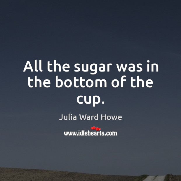 All the sugar was in the bottom of the cup. Julia Ward Howe Picture Quote