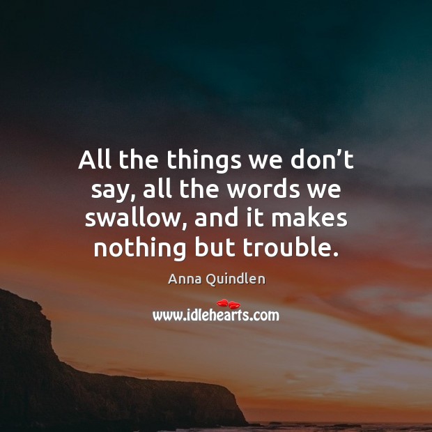 All the things we don’t say, all the words we swallow, and it makes nothing but trouble. Anna Quindlen Picture Quote