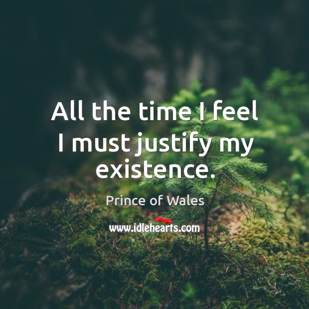 All the time I feel I must justify my existence. Prince of Wales Picture Quote