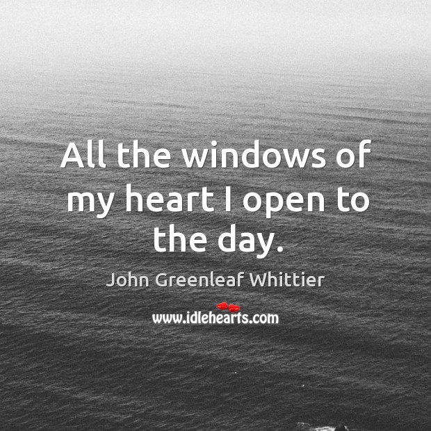 All the windows of my heart I open to the day. John Greenleaf Whittier Picture Quote