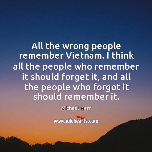 All the wrong people remember vietnam. I think all the people who remember it should forget it Michael Herr Picture Quote