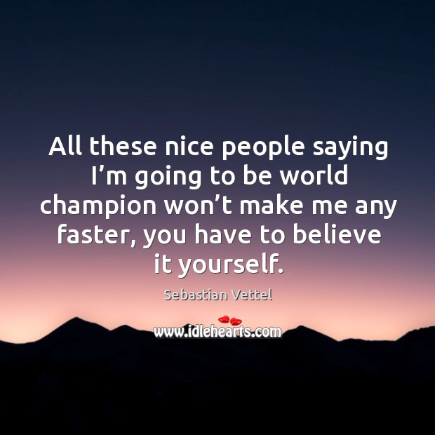 All these nice people saying I’m going to be world champion won’t make me any faster, you have to believe it yourself. Sebastian Vettel Picture Quote