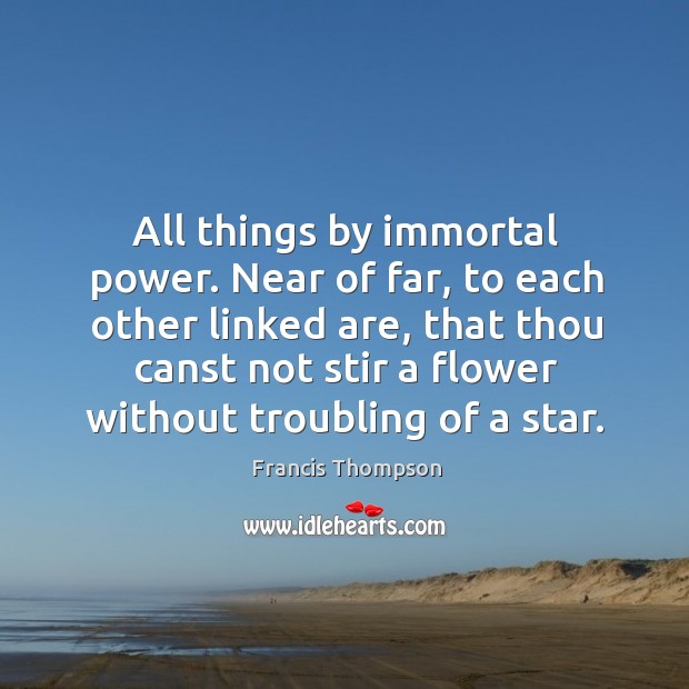 All things by immortal power. Near of far, to each other linked are, that thou canst not stir a flower without troubling of a star. Francis Thompson Picture Quote